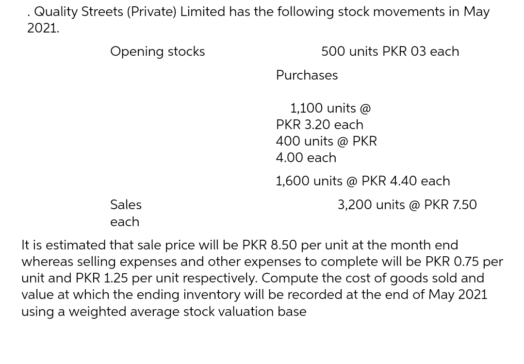 . Quality Streets (Private) Limited has the following stock movements in May
2021.
Opening stocks
500 units PKR 03 each
Purchases
1,100 units @
PKR 3.20 each
400 units @ PKR
4.00 each
1,600 units @ PKR 4.40 each
3,200 units @ PKR 7.50
Sales
each
It is estimated that sale price will be PKR 8.50 per unit at the month end
whereas selling expenses and other expenses to complete will be PKR 0.75 per
unit and PKR 1.25 per unit respectively. Compute the cost of goods sold and
value at which the ending inventory will be recorded at the end of May 2021
using a weighted average stock valuation base
