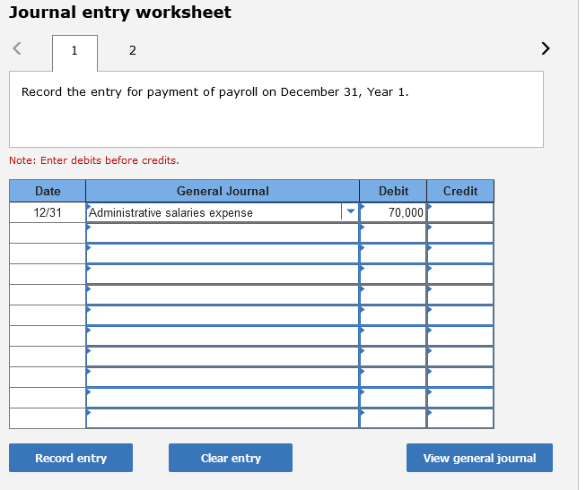 Journal entry worksheet
1
2
>
Record the entry for payment of payroll on December 31, Year 1.
Note: Enter debits before credits.
Date
General Journal
Debit
Credit
12/31
Administrative salaries expense
70,000
Record entry
Clear entry
View general journal
