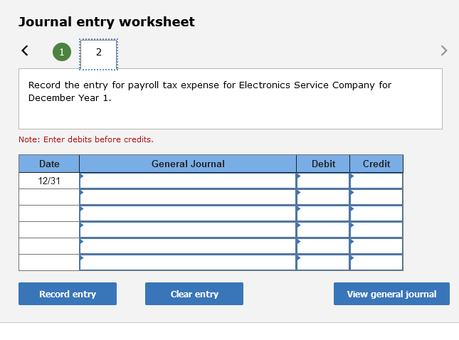 Journal entry worksheet
1
2
>
Record the entry for payroll tax expense for Electronics Service Company for
December Year 1.
Note: Enter debits before credits.
Date
General Journal
Debit
Credit
12/31
Record entry
Clear entry
View general journal
