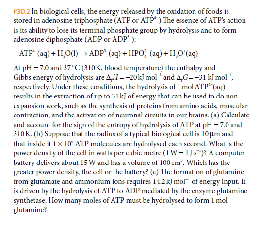 P3D.2 In biological cells, the energy released by the oxidation of foods is
stored in adenosine triphosphate (ATP or ATP“).The essence of ATP's action
is its ability to lose its terminal phosphate group by hydrolysis and to form
adenosine diphosphate (ADP or ADP):
ATP* (aq) + H,O() → ADP* (aq) + HPO (aq) + H,O*(aq)
At pH = 7.0 and 37°C (310K, blood temperature) the enthalpy and
Gibbs energy of hydrolysis are A,H =-20kJ mol and A,G=-31 kJ mol",
respectively. Under these conditions, the hydrolysis of 1 mol ATP“(aq)
results in the extraction of up to 31kJ of energy that can be used to do non-
expansion work, such as the synthesis of proteins from amino acids, muscular
contraction, and the activation of neuronal circuits in our brains. (a) Calculate
and account for the sign of the entropy of hydrolysis of ATP at pH = 7.0 and
310K. (b) Suppose that the radius of a typical biological cell is 10µm and
that inside it 1x 10ʻ ATP molecules are hydrolysed each second. What is the
power density of the cell in watts per cubic metre (1 W = 1 J s')? A computer
battery delivers about 15 W and has a volume of 100 cm'. Which has the
greater power density, the cell or the battery? (c) The formation of glutamine
from glutamate and ammonium ions requires 14.2kJ mol of energy input. It
is driven by the hydrolysis of ATP to ADP mediated by the enzyme glutamine
synthetase. How many moles of ATP must be hydrolysed to form 1 mol
glutamine?
