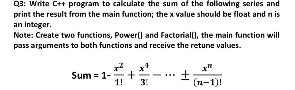 Q3: Write C++ program to calculate the sum of the following series and
print the result from the main function; the x value should be float and n is
an integer.
Note: Create two functions, Power() and Factorial(), the main function will
pass arguments to both functions and receive the retune values.
x2
xn
Sum = 1-
+
..
1!
3!
(п-1)!
