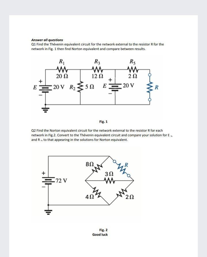 Answer all questions
Q1 Find the Thévenin equivalent circuit for the network external to the resistor R for the
network in Fig. 1 then find Norton equivalent and compare between results.
R1
R3
R5
20 N
12 N
+
+
E
20 V R25 N
E
20 V
Fig. 1
Q2 Find the Norton equivalent circuit for the network external to the resistor R for each
network in Fig.2. Convert to the Thévenin equivalent circuit and compare your solution for E,
and R m to that appearing in the solutions for Norton equivalent.
R
+
3Ω
72 V
Fig. 2
Good luck
