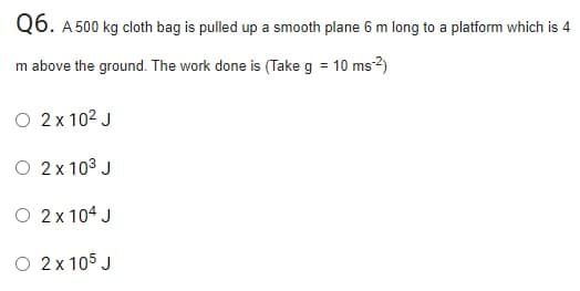 Q6. A 500 kg cloth bag is pulled up a smooth plane 6 m long to a platform which is 4
m above the ground. The work done is (Take g = 10 ms2)
O 2x 102 J
O 2x 103 J
O 2x 104 J
O 2x 105 J
