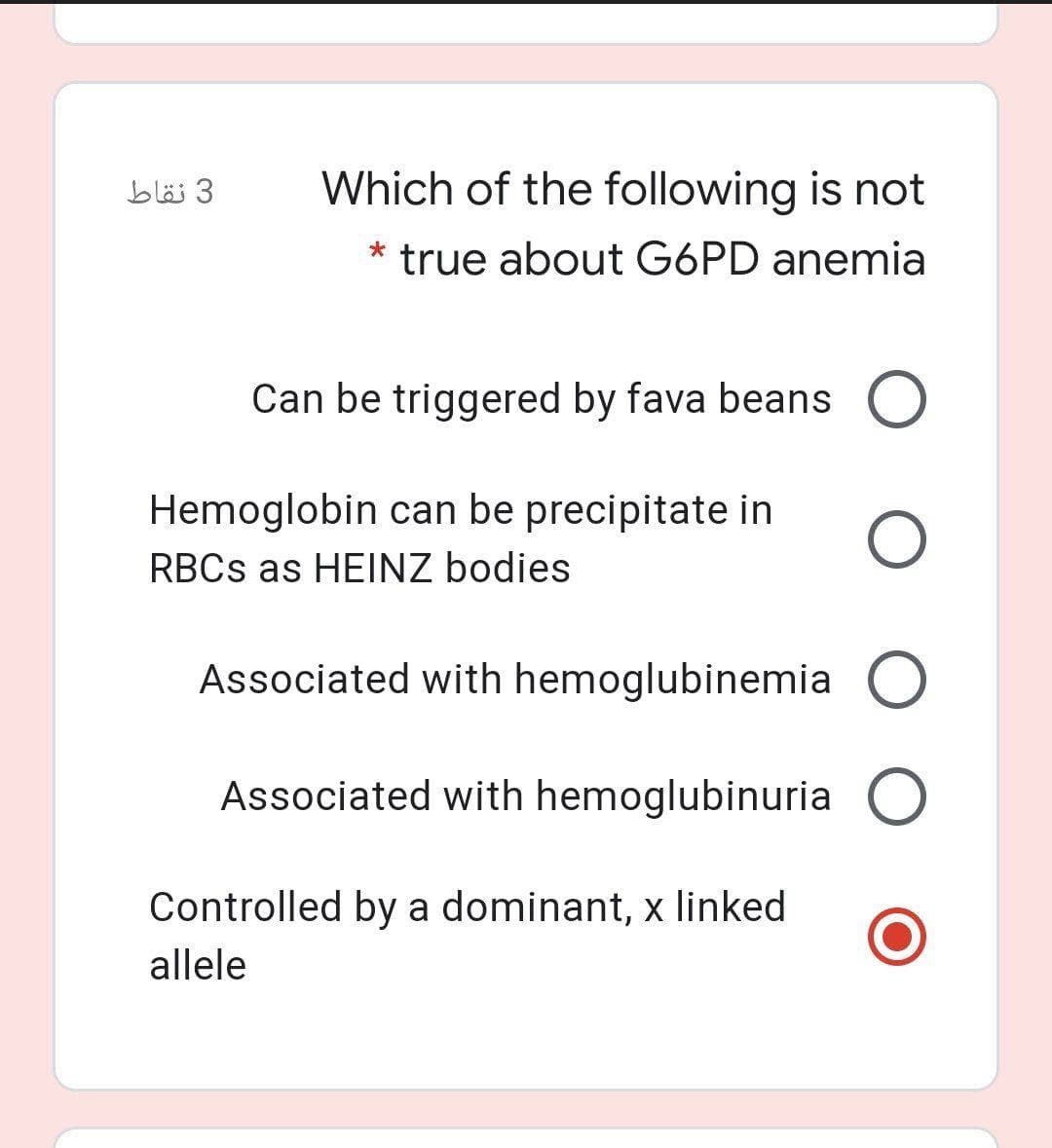 3 نقاط
Which of the following is not
* true about G6PD anemia
Can be triggered by fava beans O
Hemoglobin can be precipitate in
RBCS as HEINZ bodies
Associated with hemoglubinemia O
Associated with hemoglubinuria O
Controlled by a dominant, x linked
allele
