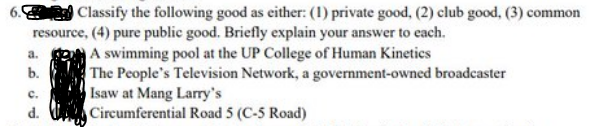 Classify the following good as either: (1) private good, (2) club good, (3) common
resource, (4) pure public good. Briefly explain your answer to each.
A swimming pool at the UP College of Human Kinetics
a.
b.
C.
d.
The People's Television Network, a government-owned broadcaster
Isaw at Mang Larry's
Circumferential Road 5 (C-5 Road)