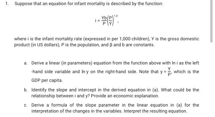 1. Suppose that an equation for infant mortality is described by the function:
- VD (P)1².
where i is the infant mortality rate (expressed in per 1,000 children), Y is the gross domestic
product (in US dollars), P is the population, and 3 and b are constants.
a. Derive a linear (in parameters) equation from the function above with In i as the left
Y
-hand side variable and In y on the right-hand side. Note that y =, which is the
P'
GDP per capita.
b. Identify the slope and intercept in the derived equation in (a). What could be the
relationship between i and y? Provide an economic explanation.
c. Derive a formula of the slope parameter in the linear equation in (a) for the
interpretation of the changes in the variables. Interpret the resulting equation.