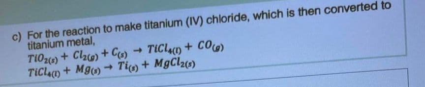 c) For the reaction to make titanium (IV) chloride, which is then converted to
titanium metal,
TiO2(s) + Cl₂(g) + C(s) TiCl4(1) + CO(g)
TiCl4(1) + Mg(s) → Ti(s) + MgCl2(s)