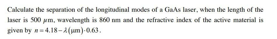 Calculate the separation of the longitudinal modes of a GaAs laser, when the length of the
laser is 500 µm, wavelength is 860 nm and the refractive index of the active material is
given by n= 4.18-2(um) 0.63.
