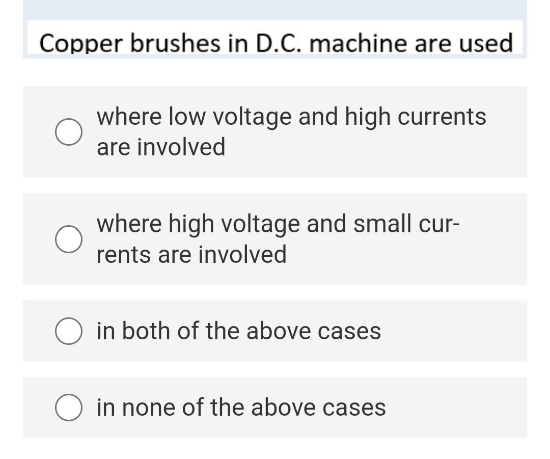 Copper brushes in D.C. machine are used
where low voltage and high currents
are involved
where high voltage and small cur-
rents are involved
in both of the above cases
in none of the above cases