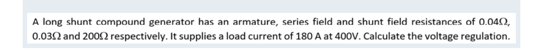 A long shunt compound generator has an armature, series field and shunt field resistances of 0.040,
0.0392 and 2009 respectively. It supplies a load current of 180 A at 400V. Calculate the voltage regulation.