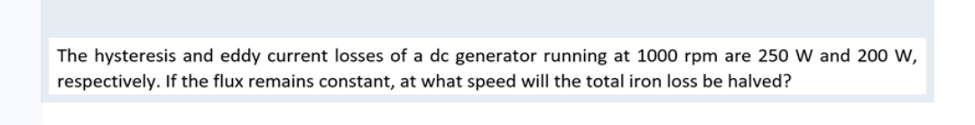The hysteresis and eddy current losses of a dc generator running at 1000 rpm are 250 W and 200 W,
respectively. If the flux remains constant, at what speed will the total iron loss be halved?