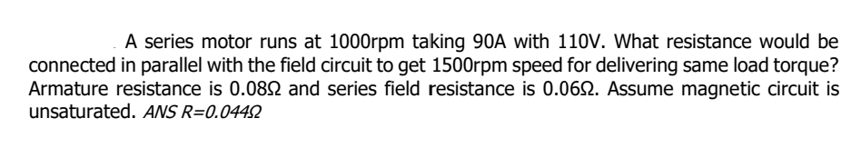 A series motor runs at 1000rpm taking 90A with 110V. What resistance would be
connected in parallel with the field circuit to get 1500rpm speed for delivering same load torque?
Armature resistance is 0.0892 and series field resistance is 0.0692. Assume magnetic circuit is
unsaturated. ANS R=0.04492