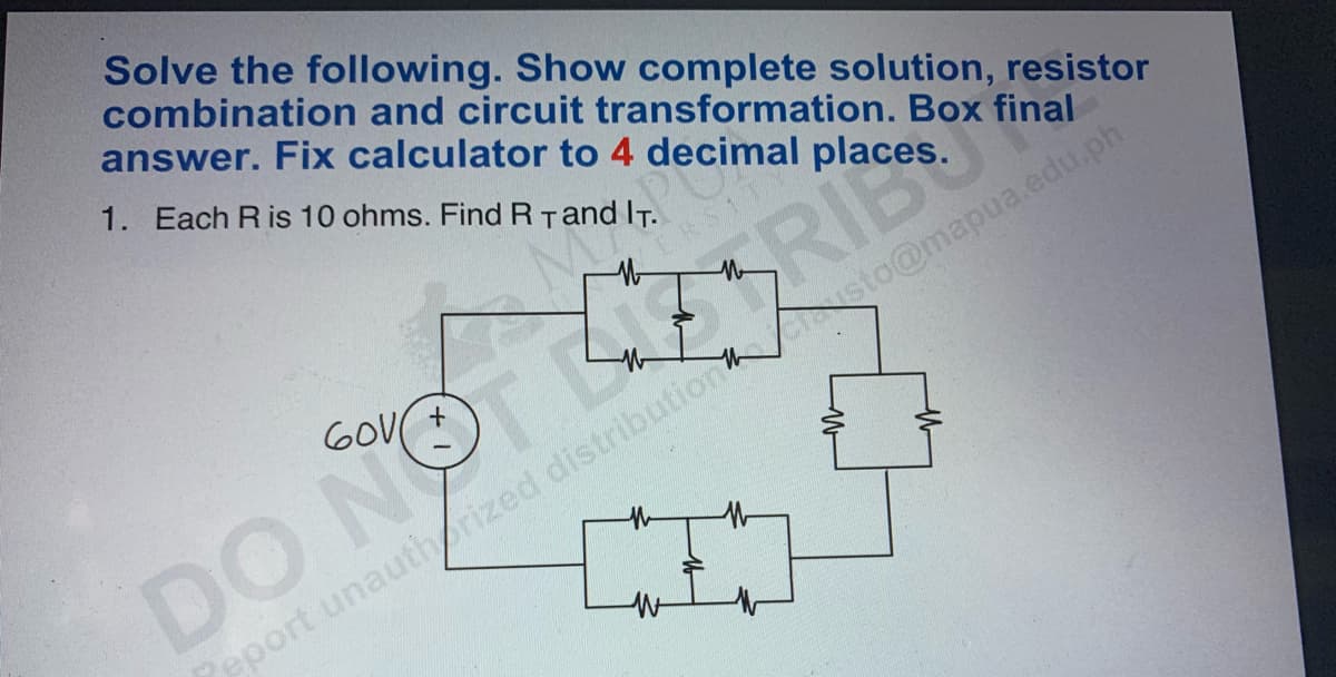 Solve the following. Show complete solution, resistor
combination and circuit transformation. Box final
answer. Fix calculator to 4 decimal place
1. Each R is 10 ohms. Find R T and IT.
RIE
Asto@mapua.edu.ph
th
DO NOT
eport unauthorized distribution