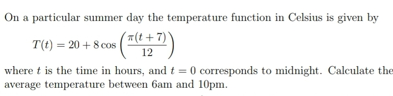 On a particular summer day the temperature function in Celsius is given by
(7)
T(t +7)
T(t) = 20 + 8 cos
12
where t is the time in hours, and t = 0
0 corresponds to midnight. Calculate the
average temperature between 6am and 10pm.
