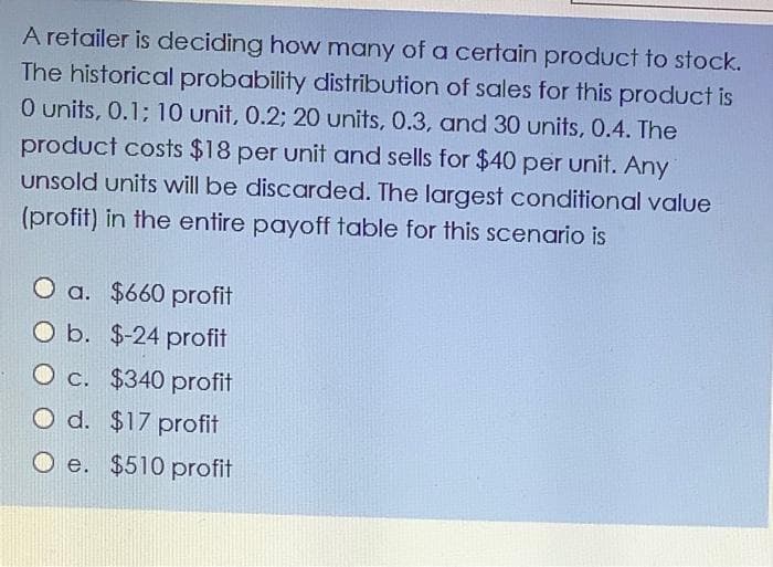 A retailer is deciding how many of a certain product to stock.
The historical probability distribution of sales for this product is
0 units, 0.1; 10 unit, 0.2; 20 units, 0.3, and 30 units, 0.4. The
product costs $18 per unit and sells for $40 per unit. Any
unsold units will be discarded. The largest conditional value
(profit) in the entire payoff table for this scenario is
O a. $660 profit
O b. $-24 profit
O c. $340 profit
O d. $17 profit
O e. $510 profit
