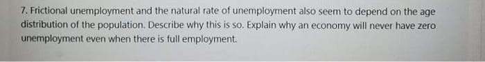 7. Frictional unemployment and the natural rate of unemployment also seem to depend on the age
distribution of the population. Describe why this is so. Explain why an economy will never have zero
unemployment even when there is full employment.
