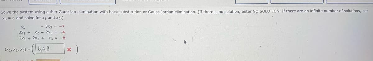 Solve the system using either Gaussian elimination with back-substitution or Gauss-Jordan elimination. (If there is no solution, enter NO SOLUTION. If there are an infinite number of solutions, set
X3 = t and solve for x1 and x2.)
- 3x3 = -7
X1
3x1 +
X2 - 2x3 = 4
2x1 + 2x2 + X3 =
8.
(X1, X2, X3) =
5,4,3
