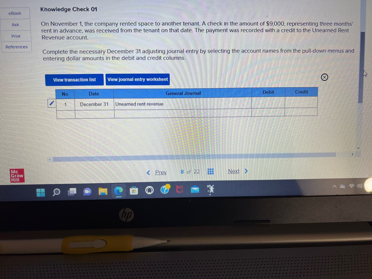eBook
Ask
Print
References
Mc
Graw
Hill
Knowledge Check 01
On November 1, the company rented space to another tenant. A check in the amount of $9,000, representing three months'
rent in advance, was received from the tenant on that date. The payment was recorded with a credit to the Unearned Rent
Revenue account.
Complete the necessary December 31 adjusting journal entry by selecting the account names from the pull-down menus and
entering dollar amounts in the debit and credit columns.
View transaction list
No
1
Date
View journal entry worksheet
December 31 Unearned rent revenue
General Journal
< Prev. 8 of 22
⠀
Next >
Debit
Credit