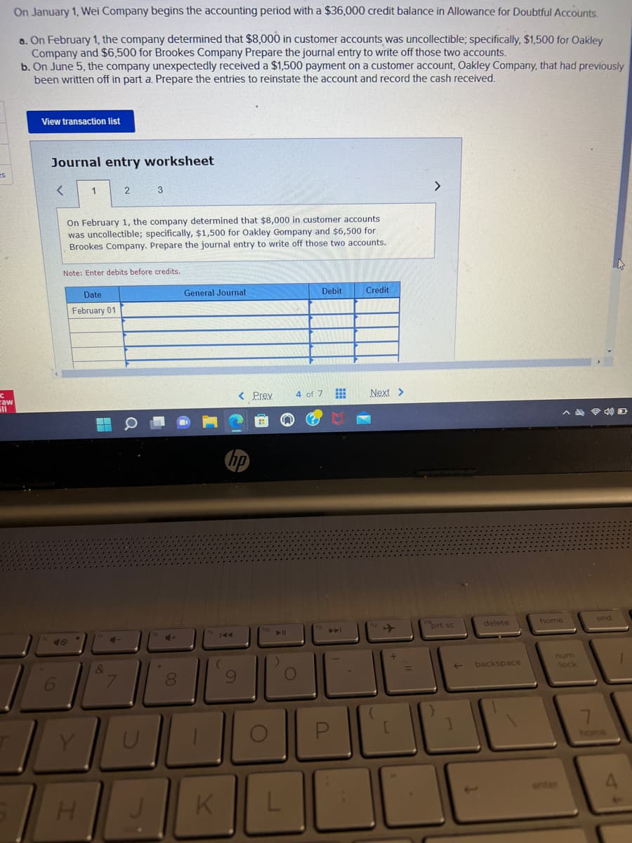 es
C
raw
ill
On January 1, Wei Company begins the accounting period with a $36,000 credit balance in Allowance for Doubtful Accounts.
a. On February 1, the company determined that $8,000 in customer accounts was uncollectible; specifically, $1,500 for Oakley
Company and $6,500 for Brookes Company Prepare the journal entry to write off those two accounts.
b. On June 5, the company unexpectedly received a $1,500 payment on a customer account, Oakley Company, that had previously
been written off in part a. Prepare the entries to reinstate the account and record the cash received.
View transaction list
Journal entry worksheet
<
6
48
1
On February 1, the company determined that $8,000 in customer accounts
was uncollectible; specifically, $1,500 for Oakley Gompany and $6,500 for
Brookes Company. Prepare the journal entry to write off those two accounts.
H
Note: Enter debits before credits.
Date
February 01
2
H
Q
&
4-
7
3
U
18
*
+
00
8
General Journal
K
hp
9
< Prev 4 of 7
110
O
► 11
Pol
O
Debit
L
P
***
Credit
Next >
{
+
[
>
prt sc
}
]
delete
backspace
^4 40
home
num
lock
7
end
1
4