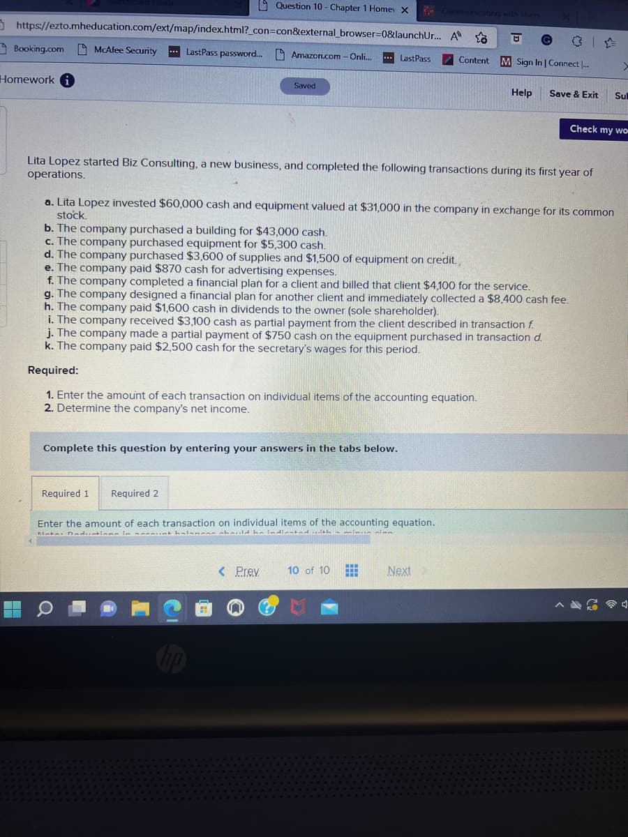 https://ezto.mheducation.com/ext/map/index.html?_con=con&external_browser=0&launchUr... A
LastPass password....
Booking.com
Homework
McAfee Security
Question 10 - Chapter 1 Home X
Amazon.com - Onli... ...LastPass
Saved
Required 1 Required 2
Lita Lopez started Biz Consulting, a new business, and completed the following transactions during its first year of
operations.
Complete this question by entering your answers in the tabs below.
Content
a. Lita Lopez invested $60,000 cash and equipment valued at $31,000 in the company in exchange for its common
stock.
b. The company purchased a building for $43,000 cash.
c. The company purchased equipment for $5,300 cash.
d. The company purchased $3,600 of supplies and $1,500 of equipment on credit.
e. The company paid $870 cash for advertising expenses.
f. The company completed a financial plan for a client and billed that client $4,100 for the service.
g. The company designed a financial plan for another client and immediately collected a $8,400 cash fee.
h. The company paid $1,600 cash in dividends to the owner (sole shareholder).
Sign In | Connect ...
i. The company received $3,100 cash as partial payment from the client described in transaction f.
j. The company made a partial payment of $750 cash on the equipment purchased in transaction d.
k. The company paid $2,500 cash for the secretary's wages for this period.
Required:
1. Enter the amount of each transaction on individual items of the accounting equation.
2. Determine the company's net income.
Enter the amount of each transaction on individual items of the accounting equation.
Mata Daductions in een halangan should be indiented with a minun sinn
Help Save & Exit
< Prev 10 of 10
Next
>
Check my wo
Sul