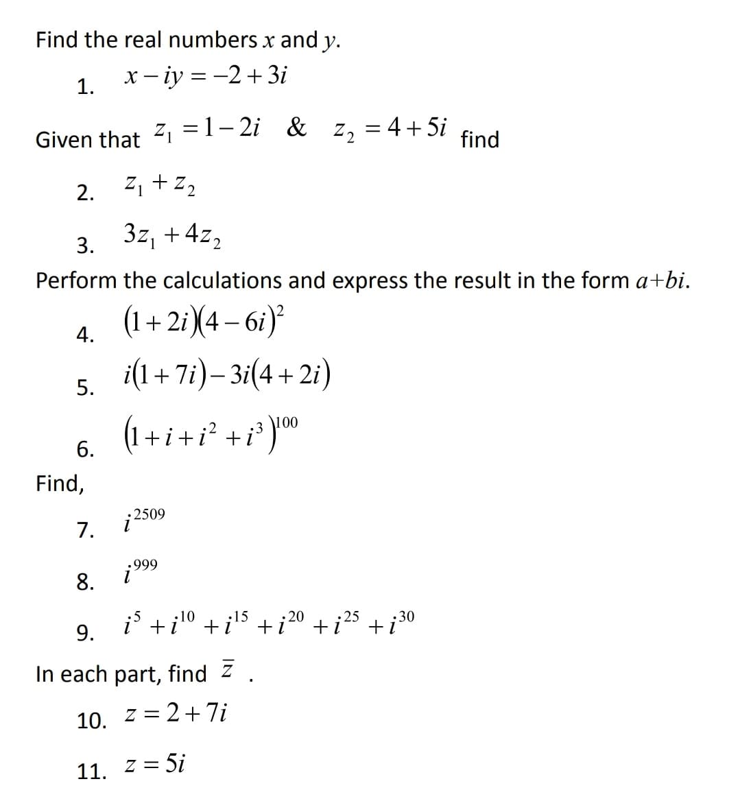 Find the real numbers x and y.
1.
x – iy = -2+ 3i
Z2 = 4+ 5i
%3D
Given that 21 =1- 2i &
find
2. 21 +z,
3z, +4z,
3.
Perform the calculations and express the result in the form a+bi.
(1+ 2i)(4 – 6i)'
4.
i(1+ 7i)– 3i(4+ 2i)
-
5.
00
(1+ i +i² +i³ )™
6.
Find,
2509
7.
.999
8.
i' +i10 +i5 +i20 + i 25 + i 30
:15
•30
9.
In each part, find z
10.
z = 2+7i
11. z = 5i
