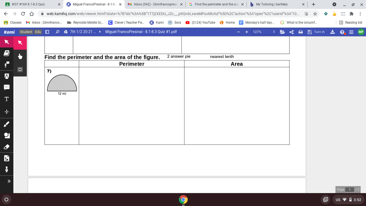 A W37 #169 8.1-8.3 Quiz
Miguel FrancoPresinal - 8.1-8.
M Inbox (542) - 26mifrancopresir x
G Find the perimeter and the are x
b My Tutoring | bartleby
A web.kamihq.com/web/viewer.html?state=%7B"ids"%3A%5B"1T7]2XEDU_JZc_p9Qn6LxweMPuvMUAd"%5D%2C"action"%3A"open"%2C"userld"%3A"10.
A Classes M Inbox - 26mifranco..
Bb Reynolds Middle Sc.
C Clever | Teacher Pa.
К Kami
O Sora
O (2124) YouTube O Home
E Monday's half day.
* What is the circumf.
E Reading list
Kami
Student Edu
A 7th 1/2 20-21 .
Miguel FrancoPresinal - 8.1-8.3 Quiz #1.pdf
127%
A Turn In
MF
Find the perimeter and the area of the figure.
2 answer pie
nearest tenth
Perimeter
Area
7)
12 mi
T
>
Page
1
US O I 3:52
