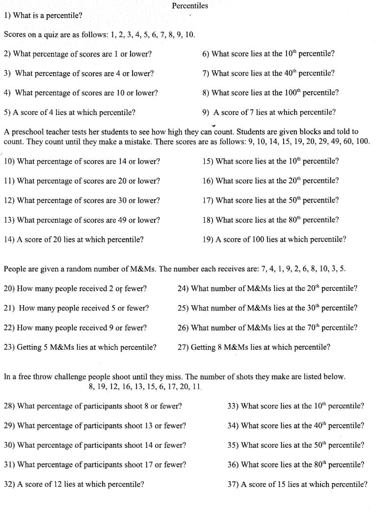 Percentiles
1) What is a percentile?
Scores on a quiz are as follows: 1, 2, 3, 4, 5, 6, 7, 8, 9, 10.
2) What percentage of scores are 1 or lower?
6) What score lies at the 10th percentile?
3) What percentage of scores are 4 or lower?
7) What score lies at the 40th percentile?
4) What percentage of scores are 10 or lower?
8) What score lies at the 100th percentile?
5) A score of 4 lies at which percentile?
9) A score of 7 lies at which percentile?
A preschool teacher tests her students to see how high they can count. Students are given blocks and told to
count. They count until they make a mistake. There scores are as follows: 9, 10, 14, 15, 19, 20, 29, 49, 60, 100.
10) What percentage of scores are 14 or lower?
15) What score lies at the 10th percentile?
11) What percentage of scores are 20 or lower?
16) What score lies at the 20th percentile?
12) What percentage of scores are 30 or lower?
17) What score lies at the 50th percentile?
13) What percentage of scores are 49 or lower?
18) What score lies at the 80th percentile?
14) A score of 20 lies at which percentile?
19) A score of 100 lies at which percentile?
People are given a random number of M&Ms. The number each receives are: 7, 4, 1, 9, 2, 6, 8, 10, 3, 5.
20) How many people received 2 or fewer?
24) What number of M&Ms lies at the 20th percentile?
21) How many people received 5 or fewer?
25) What number of M&Ms lies at the 30th percentile?
22) How many people received 9 or fewer?
26) What number of M&Ms lies at the 70th percentile?
23) Getting 5 M&Ms lies at which percentile?
27) Getting 8 M&Ms lies at which percentile?
In a free throw challenge people shoot until they miss. The number of shots they make are listed below.
8, 19, 12, 16, 13, 15, 6, 17, 20, 11,
28) What percentage of participants shoot 8 or fewer?
33) What score lies at the 10th percentile?
29) What percentage of participants shoot 13 or fewer?
34) What score lies at the 40th percentile?
30) What percentage of participants shoot 14 or fewer?
35) What score lies at the 50th percentile?
31) What percentage of participants shoot 17 or fewer?
36) What score lies at the 80h percentile?
32) A score of 12 lies at which percentile?
37) A score of 15 lies at which percentile?
