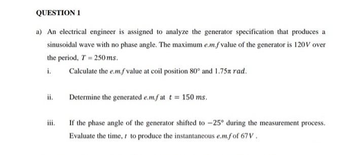 QUESTION 1
a) An electrical engineer is assigned to analyze the generator specification that produces a
sinusoidal wave with no phase angle. The maximum e.m.f value of the generator is 120V over
the period, T = 250ms.
Calculate the e.m.f value at coil position 80° and 1.75x rad.
i.
ii.
Determine the generated e.m.f at t = 150 ms.
iii.
If the phase angle of the generator shifted to –25° during the measurement process.
Evaluate the time, t to produce the instantaneous e.m.f of 67V.
