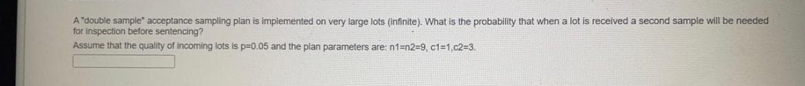 A "double sample" acceptance sampling plan is implemented on very large lots (infinite). What is the probability that when a lot is received a second sample will be needed
for inspection before sentencing?
Assume that the quality of incoming lots is p=0.05 and the plan parameters are: n1=n2=9, c1=1,c2=3.
