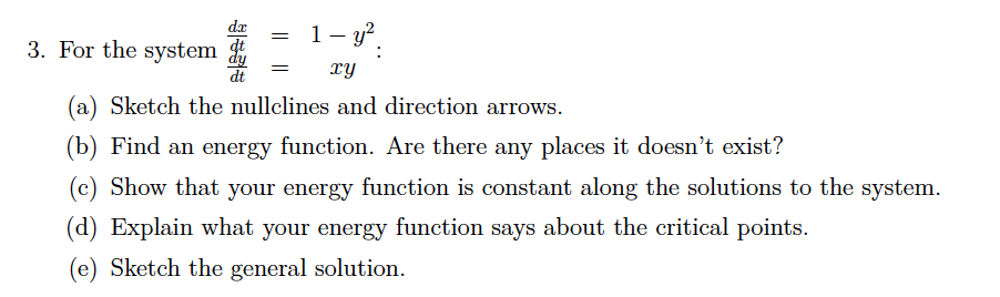 dæ
1- y?.
3. For the system
dt
TY
(a) Sketch the nullclines and direction arrows.
(b) Find an energy function. Are there any places it doesn't exist?
(c) Show that your energy function is constant along the solutions to the system.
(d) Explain what your energy function says about the critical points.
(e) Sketch the general solution.
