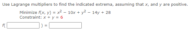 Use Lagrange multipliers to find the indicated extrema, assuming that x, and y are positive.
Minimize f(x, y) = x² - 10x + y² - 14y + 28
Constraint: x + y = 6
7
=