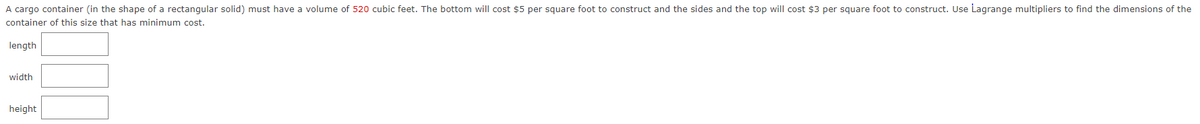 A cargo container (in the shape of a rectangular solid) must have a volume of 520 cubic feet. The bottom will cost $5 per square foot to construct and the sides and the top will cost $3 per square foot to construct. Use Lagrange multipliers to find the dimensions of the
container of this size that has minimum cost.
length
width
height