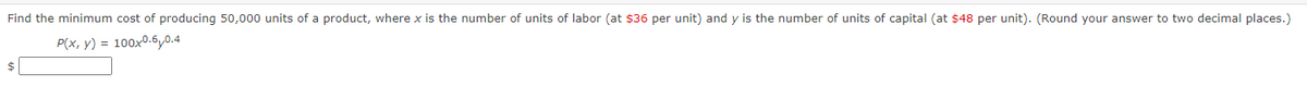 Find the minimum cost of producing 50,000 units of a product, where x is the number of units of labor (at $36 per unit) and y is the number of units of capital (at $48 per unit). (Round your answer to two decimal places.)
P(x, y) = 100x0.6 0.4
$