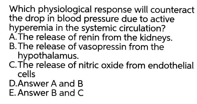 Which physiological response will counteract
the drop in blood pressure due to active
hyperemia in the systemic circulation?
A. The release of renin from the kidneys.
B. The release of vasopressin from the
hypothalamus.
C.The release of nitric oxide from endothelial
cells
D.Answer A and B
E. Answer B and C
