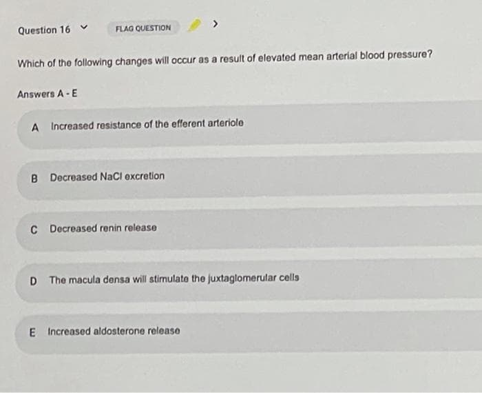 Question 16 v
FLAG QUESTION
Which of the following changes will occur as a result of elevated mean arterial blood pressure?
Answers A -E
A Increased resistance of the efferent arteriole
B Decreased NaCl excretion
C Decreased renin release
D The macula densa will stimulate the juxtaglomerular cells
E Increased aldosterone release
