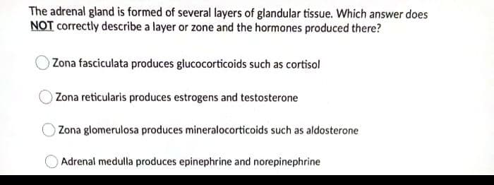 The adrenal gland is formed of several layers of glandular tissue. Which answer does
NOT correctly describe a layer or zone and the hormones produced there?
Zona fasciculata produces glucocorticoids such as cortisol
Zona reticularis produces estrogens and testosterone
Zona glomerulosa produces mineralocorticoids such as aldosterone
Adrenal medulla produces epinephrine and norepinephrine
