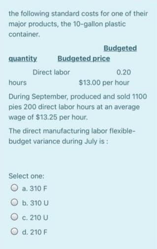 the following standard costs for one of their
major products, the 10-gallon plastic
container.
Budgeted
quantity
Budgeted price
Direct labor
0.20
hours
$13.00 per hour
During September, produced and sold 1100
pies 200 direct labor hours at an average
wage of $13.25 per hour.
The direct manufacturing labor flexible-
budget variance during July is :
Select one:
O a. 310 F
O b. 310 U
O c. 210 U
O d. 210 F
