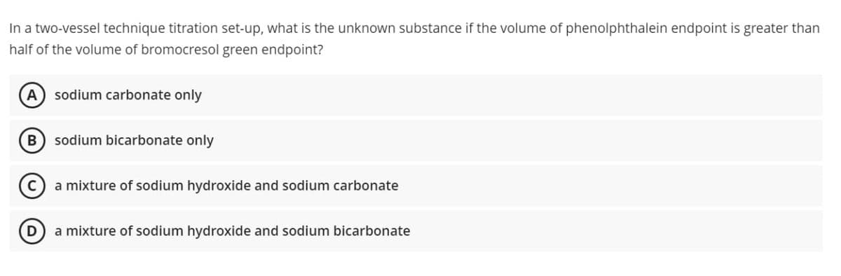 In a two-vessel technique titration set-up, what is the unknown substance if the volume of phenolphthalein endpoint is greater than
half of the volume of bromocresol green endpoint?
sodium carbonate only
sodium bicarbonate only
a mixture of sodium hydroxide and sodium carbonate
a mixture of sodium hydroxide and sodium bicarbonate
