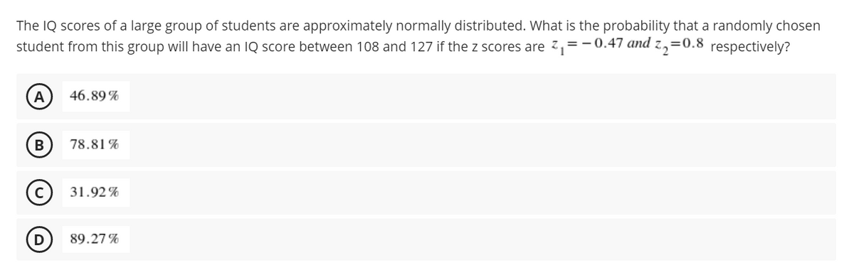 The IQ scores of a large group of students are approximately normally distributed. What is the probability that a randomly chosen
student from this group will have an IQ score between 108 and 127 if the z scores are z,=-0.47 and z,=0.8 respectively?
46.89 %
78.81 %
31.92%
89.27%
