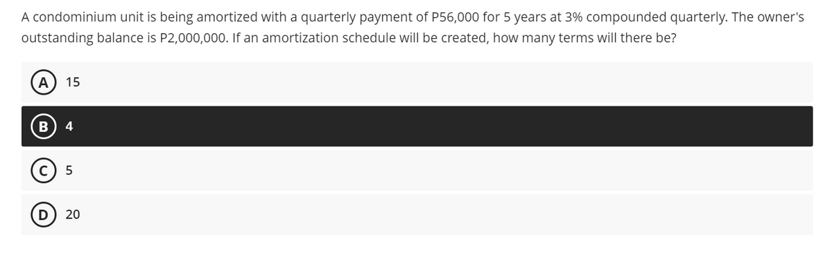 A condominium unit is being amortized with a quarterly payment of P56,000 for 5 years at 3% compounded quarterly. The owner's
outstanding balance is P2,000,000. If an amortization schedule will be created, how many terms will there be?
A
15
4
(c) 5
20
