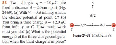 88 Two charges q = +2.0 µC are
fixed a distance d = 2.0 cm apart (Fig.
24-69). (a) With V= 0 at infinity, what is
the electric potential at point C? (b)
You bring a third charge q = +2.0 µC
from infinity to C. How much work
must you do? (c) What is the potential
energy U of the three-charge configura-
tion when the third charge is in place?
d/2
-d/2-
-d/2-
Figure 24-69 Problem 88.
