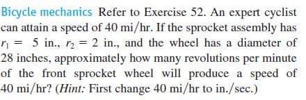 Bicycle mechanics Refer to Exercise 52. An expert cyclist
can attain a speed of 40 mi/hr. If the sprocket assembly has
r = 5 in., r2 = 2 in., and the wheel has a diameter of
28 inches, approximately how many revolutions per minute
of the front sprocket wheel will produce a speed of
40 mi/hr? (Hint: First change 40 mi/hr to in./sec.)
