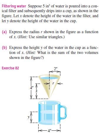 Filtering water Suppose 5 in' of water is poured into a con-
ical filter and subsequently drips into a cup, as shown in the
figure. Let x denote the height of the water in the filter, and
let y denote the height of the water in the cup.
(a) Express the radius r shown in the figure as a function
of x. (Hint: Use similar triangles.)
(b) Express the height y of the water in the cup as a func-
tion of x. (Hint: What is the sum of the two volumes
shown in the figure?)
Exercise 82
4"-
