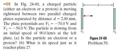 59 In Fig. 24-60, a charged particle
(either an electron or a proton) is moving
rightward between two parallel charged
plates separated by distance d = 2.00 mm.
The plate potentials are Vi = -70.0 V and
V2 = -50.0 V. The particle is slowing from
an initial speed of 90.0 km/s at the left i
plate. (a) Is the particle an electron or a
proton? (b) What is its speed just as it
reaches plate 2?
%3D
V2
Figure 24-60
Problem 59.
