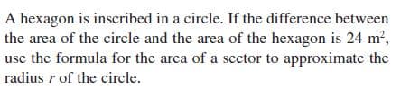 A hexagon is inscribed in a circle. If the difference between
the area of the circle and the area of the hexagon is 24 m²,
use the formula for the area of a sector to approximate the
radius r of the circle.
