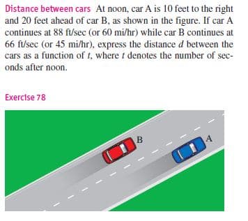 Distance between cars At noon, car A is 10 feet to the right
and 20 feet ahead of car B, as shown in the figure. If car A
continues at 88 ft/sec (or 60 mi/hr) while car B continues at
66 f/sec (or 45 mi/hr), express the distance d between the
cars as a function of t, where t denotes the number of sec-
onds after noon.
Exercise 78
