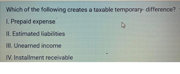 Which of the following creates a taxable temporary- difference?
I. Prepaid expense
4
II. Estimated liabilities
III. Unearned income
IV. Installment receivable