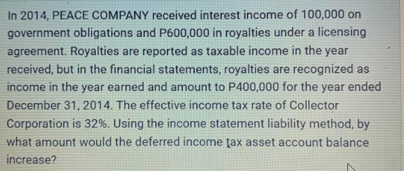 In 2014, PEACE COMPANY received interest income of 100,000 on
government obligations and P600,000 in royalties under a licensing
agreement. Royalties are reported as taxable income in the year
received, but in the financial statements, royalties are recognized as
income in the year earned and amount to P400,000 for the year ended
December 31, 2014. The effective income tax rate of Collector
Corporation is 32%. Using the income statement liability method, by
what amount would the deferred income tax asset account balance
increase?