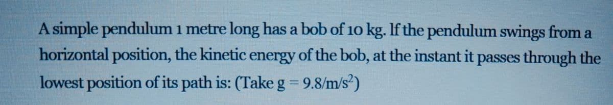 A simple pendulum 1 metre long has a bob of 10 kg. If the pendulum swings from a
horizontal position, the kinetic energy of the bob, at the instant it passes through the
lowest position of its path is: (Take g = 9.8/m/s)
