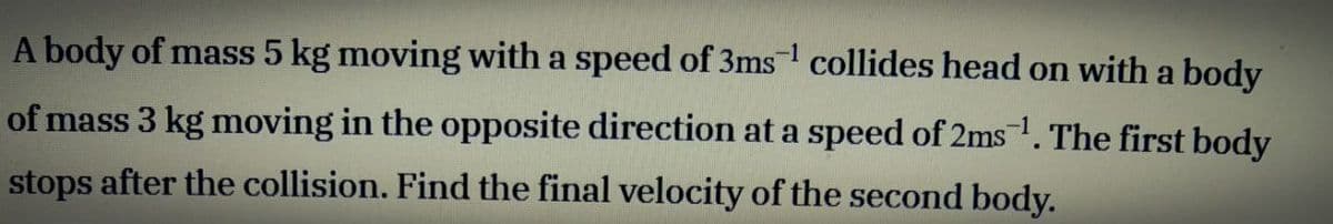 A body of mass 5 kg moving with a speed of 3ms collides head on with a body
-1
of mass 3 kg moving in the opposite direction at a speed of 2ms1. The first body
stops after the collision. Find the final velocity of the second body.
